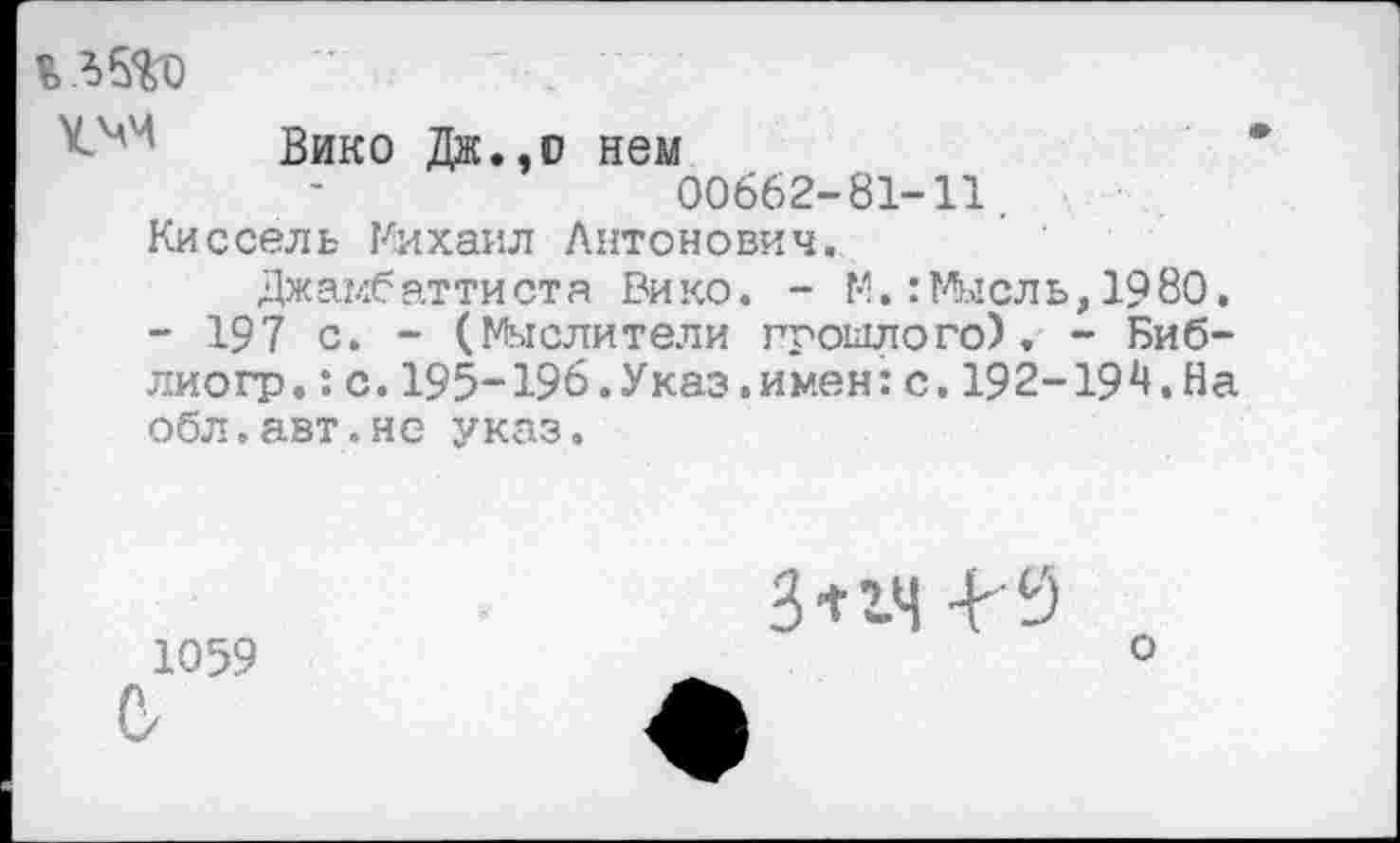 ﻿Вико Дж.,о нем 00662-81-11. Киссель Михаил Антонович.
Джамбаттиста Рико. - М.:Мысль,1980. - 197 с. - (Мыслители прошлого), - Биб-лиогр.:с.195-196.Указ.имен:с.192-194.На обл.авт.не указ.
1059
3*14 -И
о